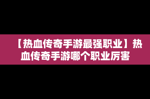 【热血传奇手游最强职业】热血传奇手游哪个职业厉害