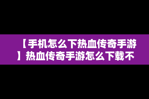 【手机怎么下热血传奇手游】热血传奇手游怎么下载不了
