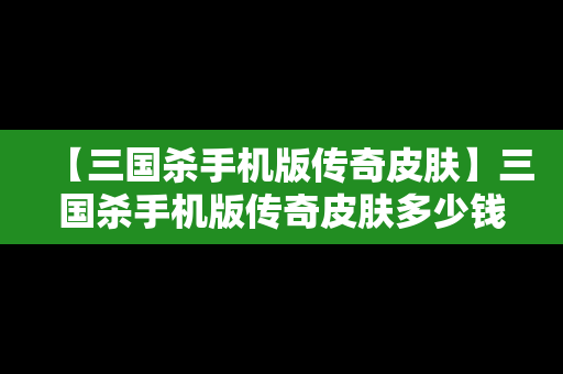 【三国杀手机版传奇皮肤】三国杀手机版传奇皮肤多少钱