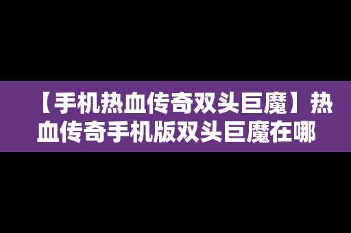 【手机热血传奇双头巨魔】热血传奇手机版双头巨魔在哪