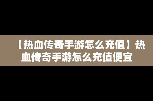 【热血传奇手游怎么充值】热血传奇手游怎么充值便宜