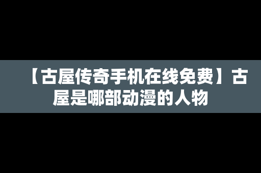 【古屋传奇手机在线免费】古屋是哪部动漫的人物
