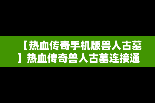 【热血传奇手机版兽人古墓】热血传奇兽人古墓连接通道