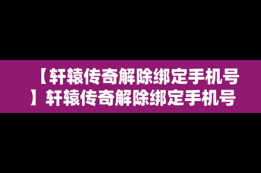 【轩辕传奇解除绑定手机号】轩辕传奇解除绑定手机号码