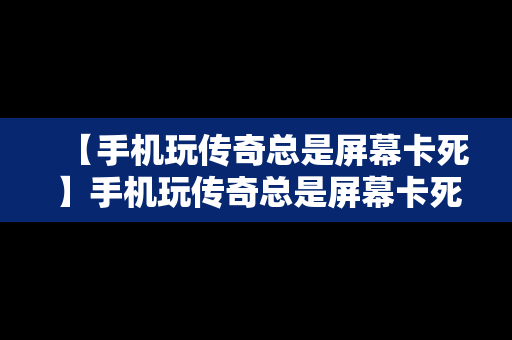 【手机玩传奇总是屏幕卡死】手机玩传奇总是屏幕卡死什么原因