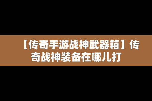 【传奇手游战神武器箱】传奇战神装备在哪儿打