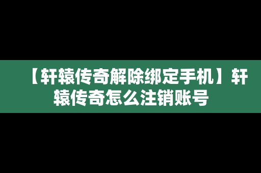 【轩辕传奇解除绑定手机】轩辕传奇怎么注销账号