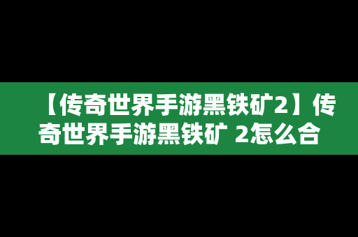 【传奇世界手游黑铁矿2】传奇世界手游黑铁矿 2怎么合成