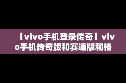 【vivo手机登录传奇】vivo手机传奇版和赛道版和格斗版哪个好