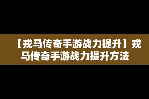 【戎马传奇手游战力提升】戎马传奇手游战力提升方法