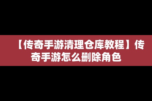 【传奇手游清理仓库教程】传奇手游怎么删除角色