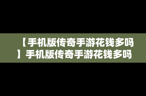 【手机版传奇手游花钱多吗】手机版传奇手游花钱多吗安全吗