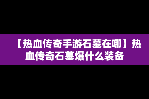 【热血传奇手游石墓在哪】热血传奇石墓爆什么装备
