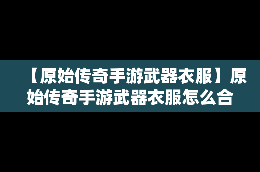 【原始传奇手游武器衣服】原始传奇手游武器衣服怎么合成