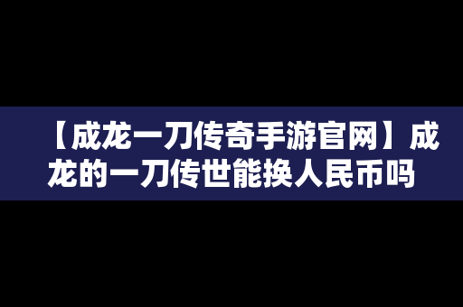 【成龙一刀传奇手游官网】成龙的一刀传世能换人民币吗