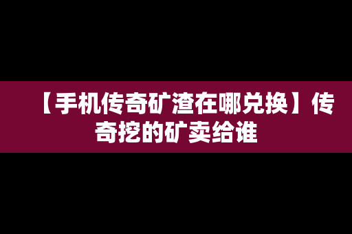 【手机传奇矿渣在哪兑换】传奇挖的矿卖给谁
