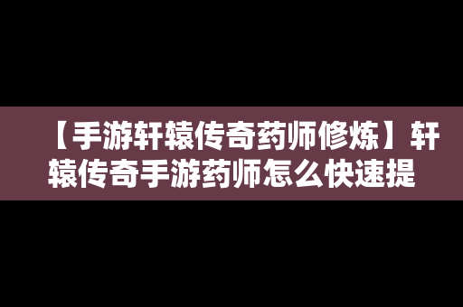 【手游轩辕传奇药师修炼】轩辕传奇手游药师怎么快速提升战力到6万