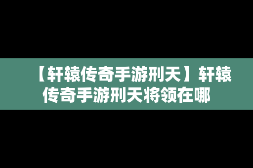 【轩辕传奇手游刑天】轩辕传奇手游刑天将领在哪
