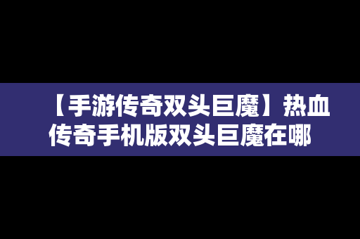 【手游传奇双头巨魔】热血传奇手机版双头巨魔在哪