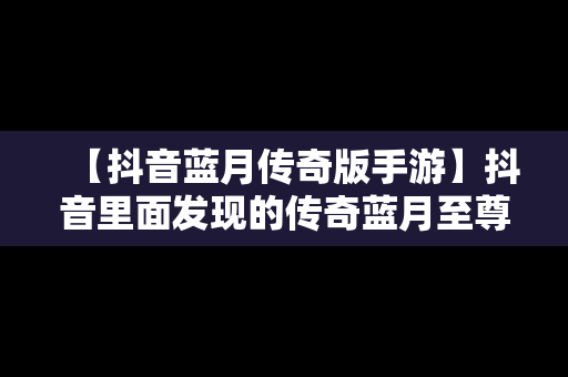 【抖音蓝月传奇版手游】抖音里面发现的传奇蓝月至尊版