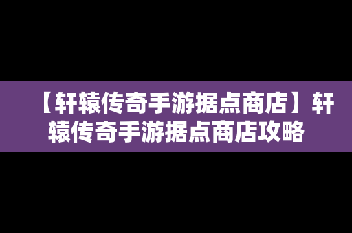 【轩辕传奇手游据点商店】轩辕传奇手游据点商店攻略