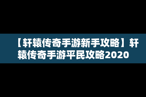 【轩辕传奇手游新手攻略】轩辕传奇手游平民攻略2020