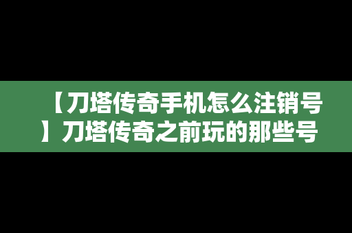 【刀塔传奇手机怎么注销号】刀塔传奇之前玩的那些号怎么找回来
