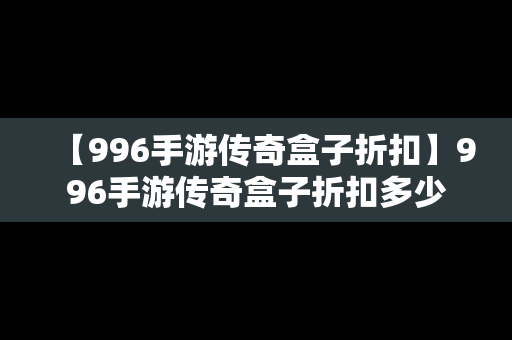 【996手游传奇盒子折扣】996手游传奇盒子折扣多少