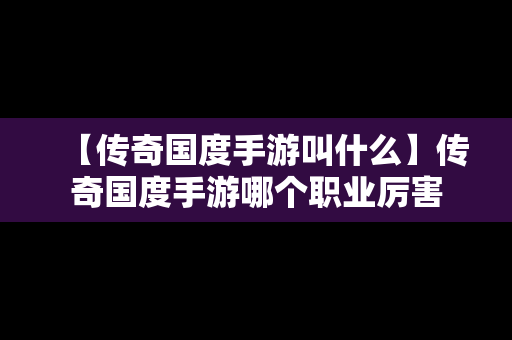 【传奇国度手游叫什么】传奇国度手游哪个职业厉害