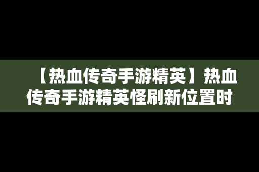 【热血传奇手游精英】热血传奇手游精英怪刷新位置时间2019