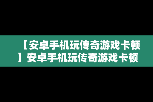 【安卓手机玩传奇游戏卡顿】安卓手机玩传奇游戏卡顿严重