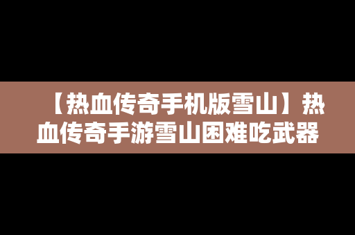 【热血传奇手机版雪山】热血传奇手游雪山困难吃武器图