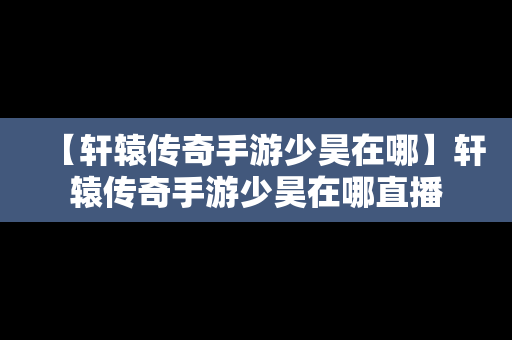 【轩辕传奇手游少昊在哪】轩辕传奇手游少昊在哪直播