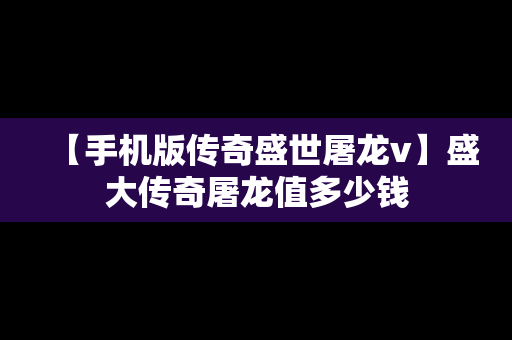【手机版传奇盛世屠龙v】盛大传奇屠龙值多少钱