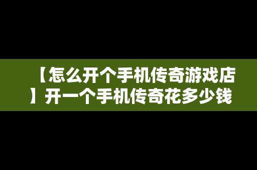 【怎么开个手机传奇游戏店】开一个手机传奇花多少钱投资